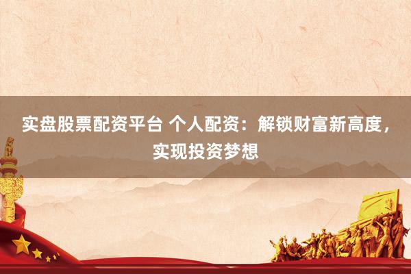 实盘股票配资平台 个人配资：解锁财富新高度，实现投资梦想