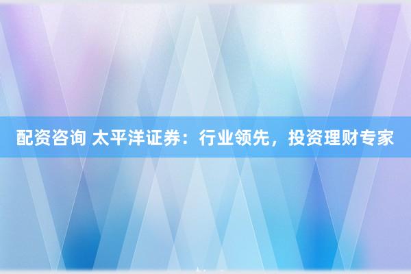 配资咨询 太平洋证券：行业领先，投资理财专家