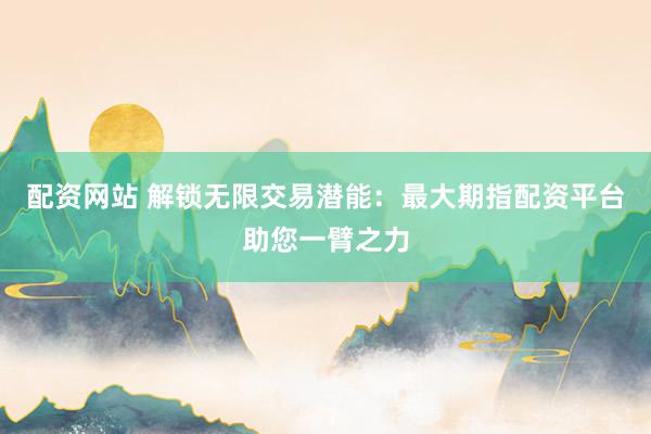 配资网站 解锁无限交易潜能：最大期指配资平台助您一臂之力