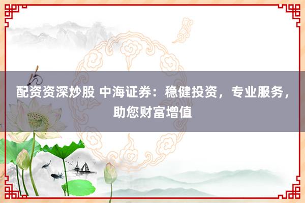 配资资深炒股 中海证券：稳健投资，专业服务，助您财富增值
