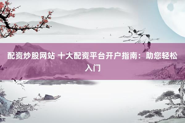 配资炒股网站 十大配资平台开户指南：助您轻松入门