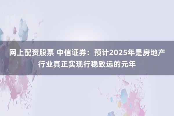 网上配资股票 中信证券：预计2025年是房地产行业真正实现行稳致远的元年