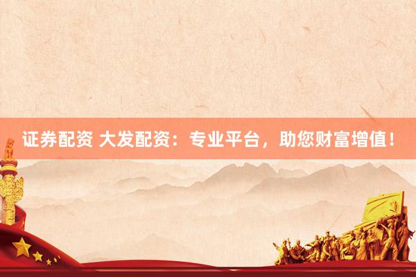 证券配资 大发配资：专业平台，助您财富增值！