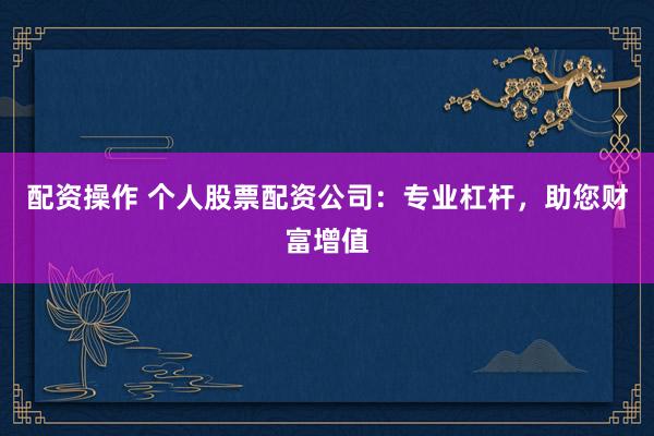配资操作 个人股票配资公司：专业杠杆，助您财富增值