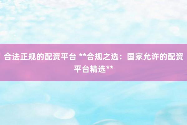 合法正规的配资平台 **合规之选：国家允许的配资平台精选**