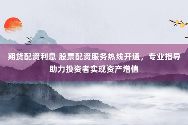 期货配资利息 股票配资服务热线开通，专业指导助力投资者实现资产增值