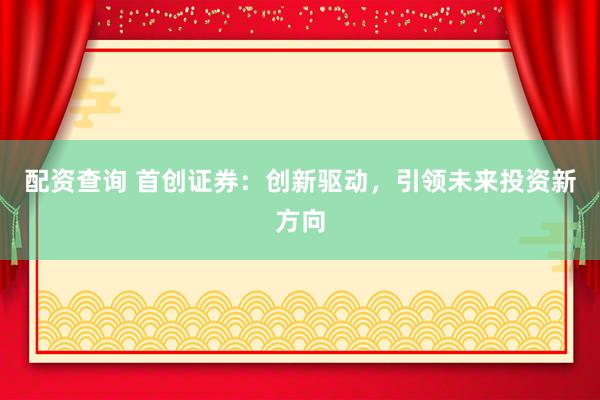 配资查询 首创证券：创新驱动，引领未来投资新方向