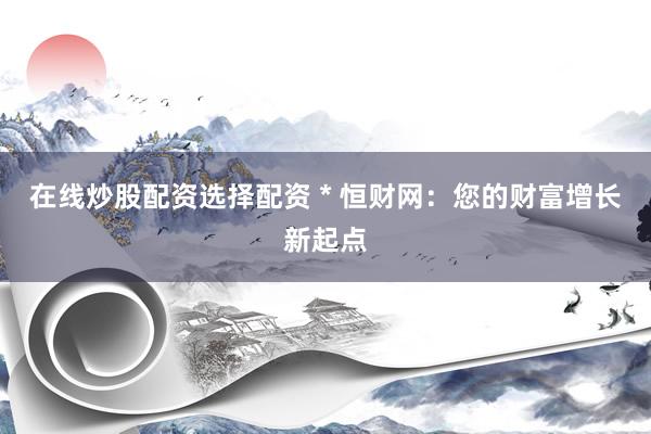 在线炒股配资选择配资 * 恒财网：您的财富增长新起点