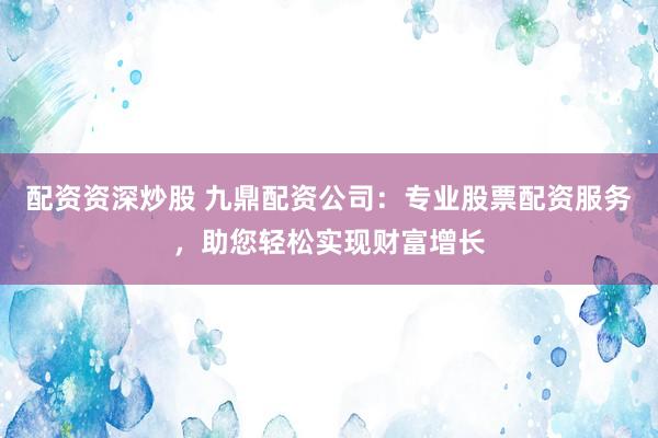 配资资深炒股 九鼎配资公司：专业股票配资服务，助您轻松实现财富增长
