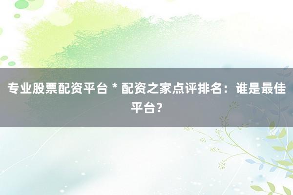 专业股票配资平台 * 配资之家点评排名：谁是最佳平台？
