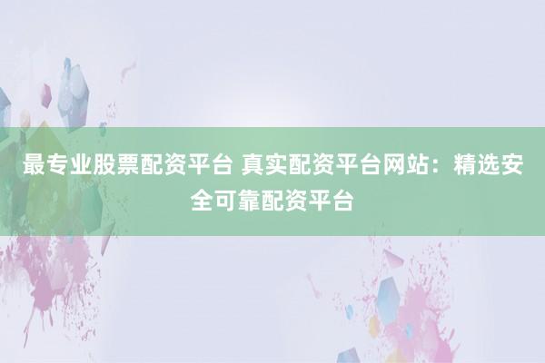 最专业股票配资平台 真实配资平台网站：精选安全可靠配资平台