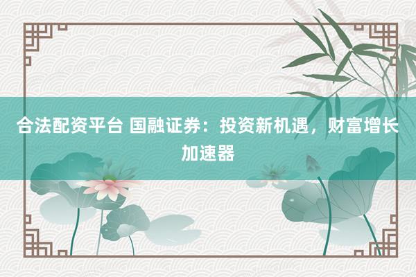 合法配资平台 国融证券：投资新机遇，财富增长加速器