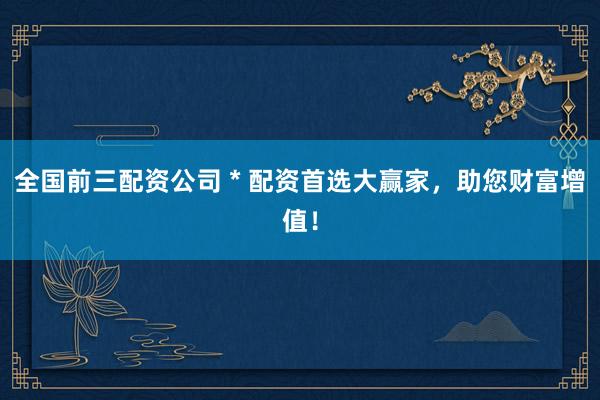 全国前三配资公司 * 配资首选大赢家，助您财富增值！