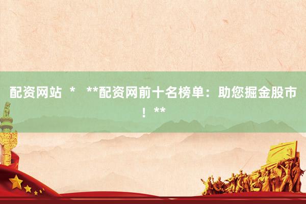 配资网站  *   **配资网前十名榜单：助您掘金股市！**