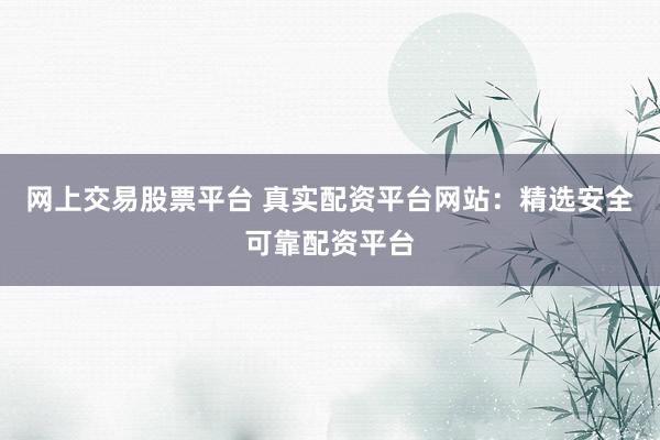 网上交易股票平台 真实配资平台网站：精选安全可靠配资平台