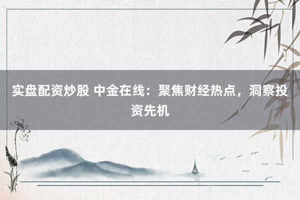 实盘配资炒股 中金在线：聚焦财经热点，洞察投资先机