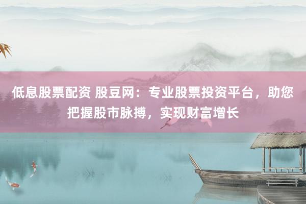 低息股票配资 股豆网：专业股票投资平台，助您把握股市脉搏，实现财富增长