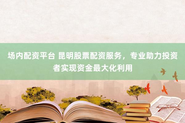 场内配资平台 昆明股票配资服务，专业助力投资者实现资金最大化利用