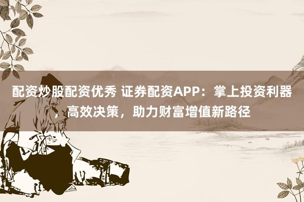 配资炒股配资优秀 证券配资APP：掌上投资利器，高效决策，助力财富增值新路径