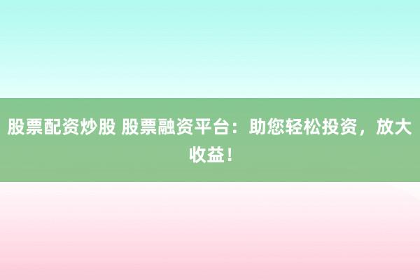 股票配资炒股 股票融资平台：助您轻松投资，放大收益！
