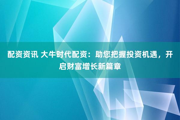 配资资讯 大牛时代配资：助您把握投资机遇，开启财富增长新篇章