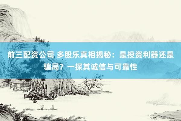 前三配资公司 多股乐真相揭秘：是投资利器还是骗局？一探其诚信与可靠性
