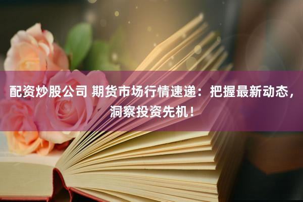 配资炒股公司 期货市场行情速递：把握最新动态，洞察投资先机！