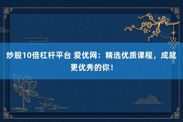 炒股10倍杠杆平台 爱优网：精选优质课程，成就更优秀的你！