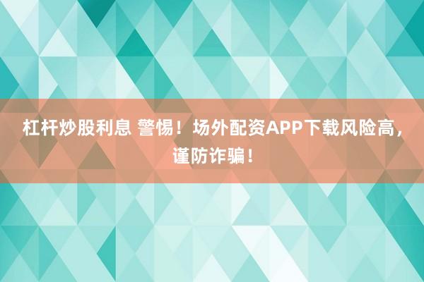 杠杆炒股利息 警惕！场外配资APP下载风险高，谨防诈骗！