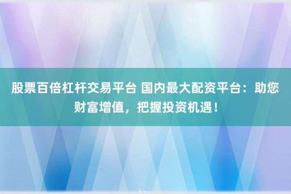 股票百倍杠杆交易平台 国内最大配资平台：助您财富增值，把握投资机遇！