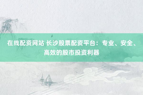 在线配资网站 长沙股票配资平台：专业、安全、高效的股市投资利器