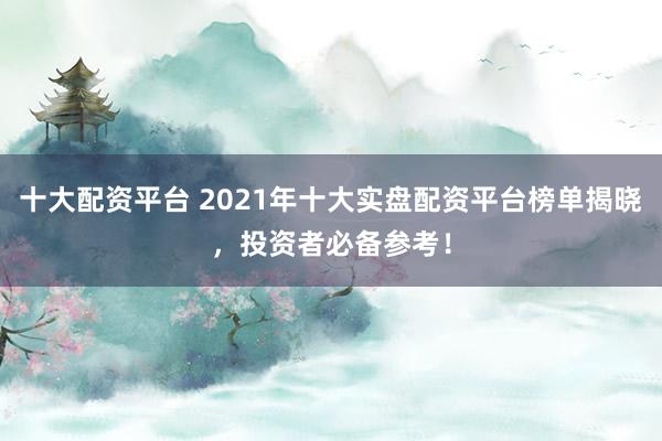 十大配资平台 2021年十大实盘配资平台榜单揭晓，投资者必备参考！