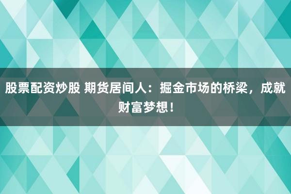 股票配资炒股 期货居间人：掘金市场的桥梁，成就财富梦想！
