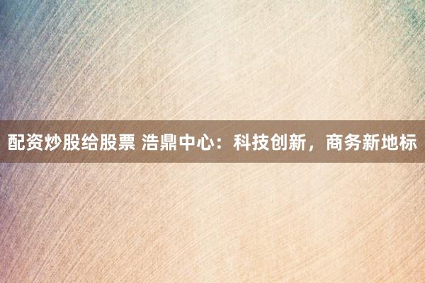 配资炒股给股票 浩鼎中心：科技创新，商务新地标