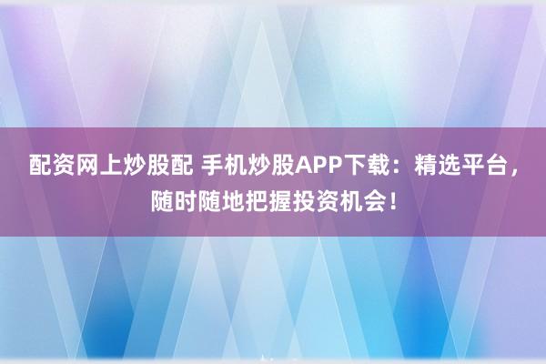 配资网上炒股配 手机炒股APP下载：精选平台，随时随地把握投资机会！