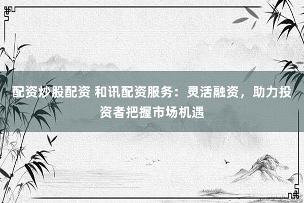配资炒股配资 和讯配资服务：灵活融资，助力投资者把握市场机遇