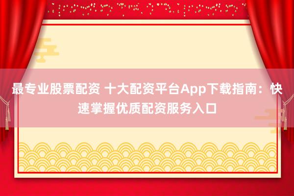 最专业股票配资 十大配资平台App下载指南：快速掌握优质配资服务入口