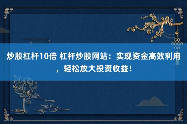 炒股杠杆10倍 杠杆炒股网站：实现资金高效利用，轻松放大投资收益！