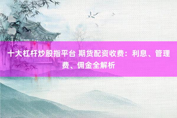 十大杠杆炒股指平台 期货配资收费：利息、管理费、佣金全解析
