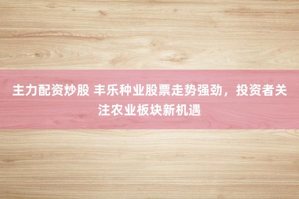 主力配资炒股 丰乐种业股票走势强劲，投资者关注农业板块新机遇