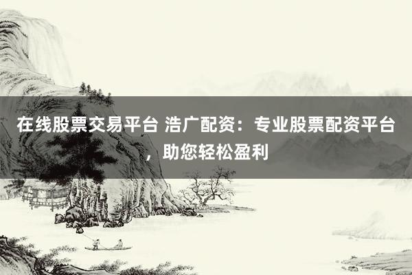 在线股票交易平台 浩广配资：专业股票配资平台，助您轻松盈利