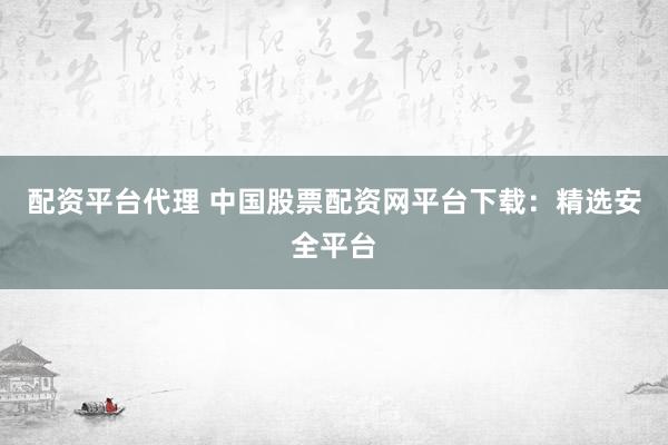 配资平台代理 中国股票配资网平台下载：精选安全平台