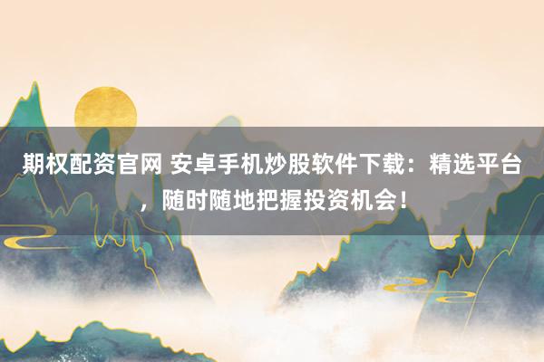 期权配资官网 安卓手机炒股软件下载：精选平台，随时随地把握投资机会！