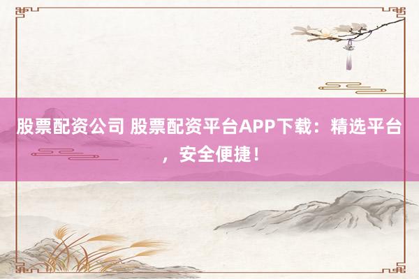 股票配资公司 股票配资平台APP下载：精选平台，安全便捷！