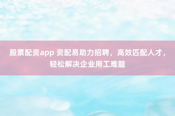 股票配资app 资配易助力招聘，高效匹配人才，轻松解决企业用工难题