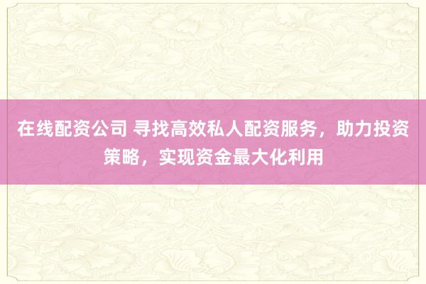 在线配资公司 寻找高效私人配资服务，助力投资策略，实现资金最大化利用