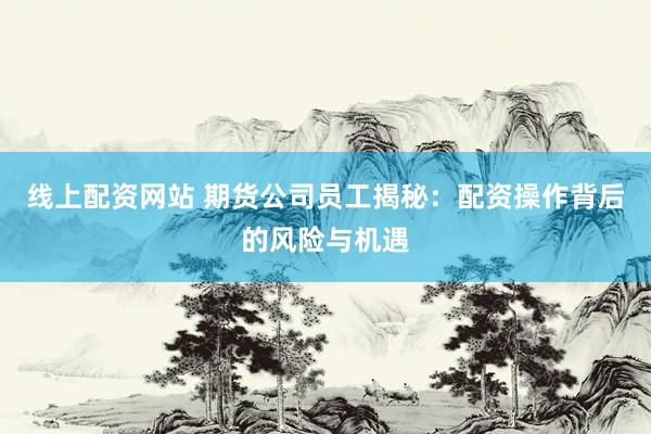 线上配资网站 期货公司员工揭秘：配资操作背后的风险与机遇