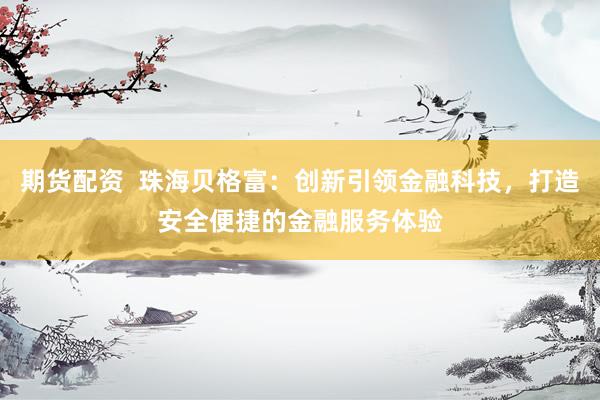 期货配资  珠海贝格富：创新引领金融科技，打造安全便捷的金融服务体验