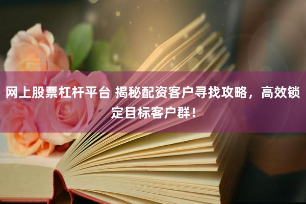网上股票杠杆平台 揭秘配资客户寻找攻略，高效锁定目标客户群！