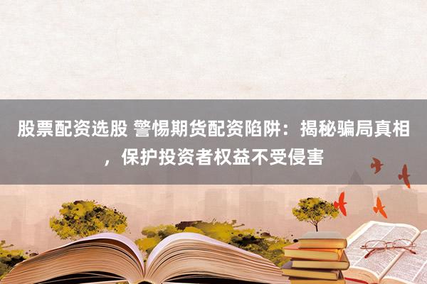 股票配资选股 警惕期货配资陷阱：揭秘骗局真相，保护投资者权益不受侵害